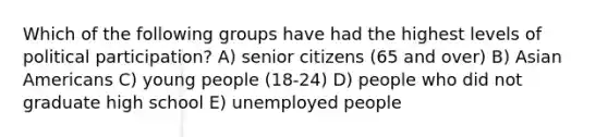 Which of the following groups have had the highest levels of political participation? A) senior citizens (65 and over) B) Asian Americans C) young people (18-24) D) people who did not graduate high school E) unemployed people