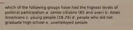 which of the following groups have had the highest levels of political participation a. senior citizens (65 and over) b. Asian Americans c. young people (18-24) d. people who did not graduate high school e. unemployed people