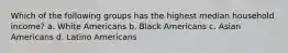 Which of the following groups has the highest median household income? a. White Americans b. Black Americans c. Asian Americans d. Latino Americans