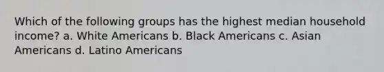 Which of the following groups has the highest median household income? a. White Americans b. Black Americans c. Asian Americans d. Latino Americans