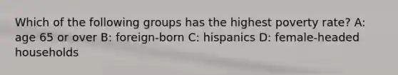 Which of the following groups has the highest poverty rate? A: age 65 or over B: foreign-born C: hispanics D: female-headed households