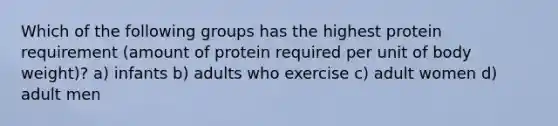 Which of the following groups has the highest protein requirement (amount of protein required per unit of body weight)? a) infants b) adults who exercise c) adult women d) adult men