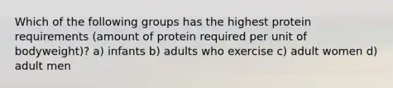 Which of the following groups has the highest protein requirements (amount of protein required per unit of bodyweight)? a) infants b) adults who exercise c) adult women d) adult men