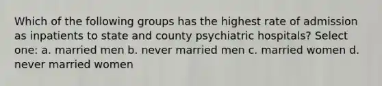 Which of the following groups has the highest rate of admission as inpatients to state and county psychiatric hospitals? Select one: a. married men b. never married men c. married women d. never married women