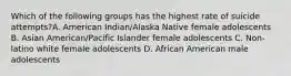 Which of the following groups has the highest rate of suicide attempts?A. American Indian/Alaska Native female adolescents B. Asian American/Pacific Islander female adolescents C. Non-latino white female adolescents D. African American male adolescents