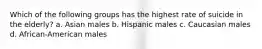 Which of the following groups has the highest rate of suicide in the elderly? a. Asian males b. Hispanic males c. Caucasian males d. African-American males
