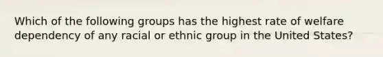 Which of the following groups has the highest rate of welfare dependency of any racial or ethnic group in the United States?