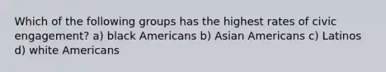 Which of the following groups has the highest rates of civic engagement? a) black Americans b) Asian Americans c) Latinos d) white Americans