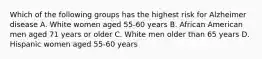 Which of the following groups has the highest risk for Alzheimer disease A. White women aged 55-60 years B. African American men aged 71 years or older C. White men older than 65 years D. Hispanic women aged 55-60 years