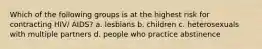 Which of the following groups is at the highest risk for contracting HIV/ AIDS? a. lesbians b. children c. heterosexuals with multiple partners d. people who practice abstinence