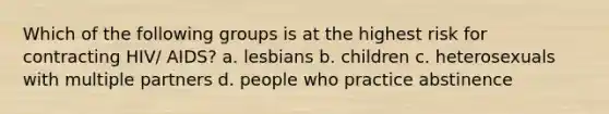 Which of the following groups is at the highest risk for contracting HIV/ AIDS? a. lesbians b. children c. heterosexuals with multiple partners d. people who practice abstinence