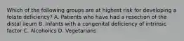 Which of the following groups are at highest risk for developing a folate deficiency? A. Patients who have had a resection of the distal ileum B. Infants with a congenital deficiency of intrinsic factor C. Alcoholics D. Vegetarians