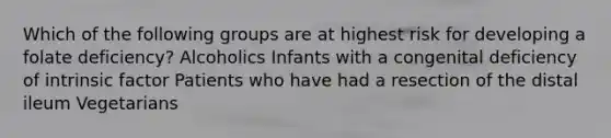 Which of the following groups are at highest risk for developing a folate deficiency? Alcoholics Infants with a congenital deficiency of intrinsic factor Patients who have had a resection of the distal ileum Vegetarians