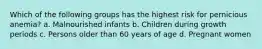 Which of the following groups has the highest risk for pernicious anemia? a. Malnourished infants b. Children during growth periods c. Persons older than 60 years of age d. Pregnant women