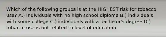 Which of the following groups is at the HIGHEST risk for tobacco use? A.) individuals with no high school diploma B.) individuals with some college C.) individuals with a bachelor's degree D.) tobacco use is not related to level of education