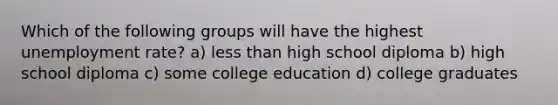 Which of the following groups will have the highest unemployment rate? a) less than high school diploma b) high school diploma c) some college education d) college graduates