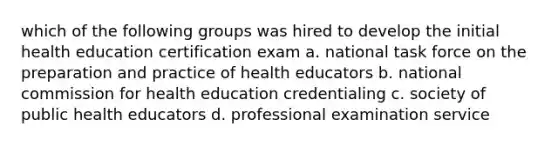 which of the following groups was hired to develop the initial health education certification exam a. national task force on the preparation and practice of health educators b. national commission for health education credentialing c. society of public health educators d. professional examination service