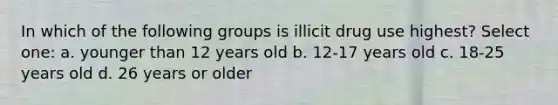 In which of the following groups is illicit drug use highest? Select one: a. younger than 12 years old b. 12-17 years old c. 18-25 years old d. 26 years or older