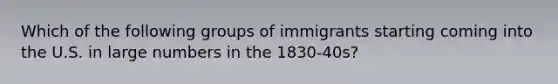 Which of the following groups of immigrants starting coming into the U.S. in large numbers in the 1830-40s?