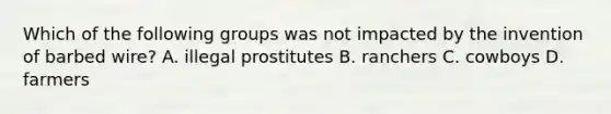 Which of the following groups was not impacted by the invention of barbed wire? A. illegal prostitutes B. ranchers C. cowboys D. farmers