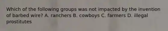 Which of the following groups was not impacted by the invention of barbed wire? A. ranchers B. cowboys C. farmers D. illegal prostitutes