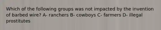 Which of the following groups was not impacted by the invention of barbed wire? A- ranchers B- cowboys C- farmers D- illegal prostitutes