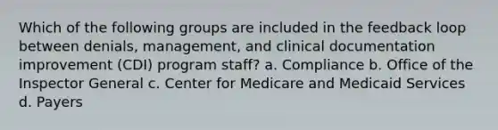 Which of the following groups are included in the feedback loop between denials, management, and clinical documentation improvement (CDI) program staff? a. Compliance b. Office of the Inspector General c. Center for Medicare and Medicaid Services d. Payers