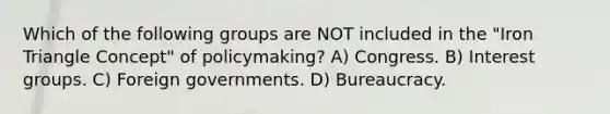 Which of the following groups are NOT included in the "Iron Triangle Concept" of policymaking? A) Congress. B) Interest groups. C) Foreign governments. D) Bureaucracy.