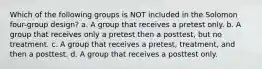 Which of the following groups is NOT included in the Solomon four-group design? a. A group that receives a pretest only. b. A group that receives only a pretest then a posttest, but no treatment. c. A group that receives a pretest, treatment, and then a posttest. d. A group that receives a posttest only.