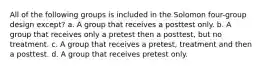 All of the following groups is included in the Solomon four-group design except? a. A group that receives a posttest only. b. A group that receives only a pretest then a posttest, but no treatment. c. A group that receives a pretest, treatment and then a posttest. d. A group that receives pretest only.