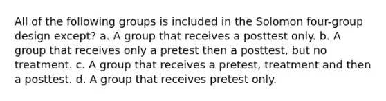 All of the following groups is included in the Solomon four-group design except? a. A group that receives a posttest only. b. A group that receives only a pretest then a posttest, but no treatment. c. A group that receives a pretest, treatment and then a posttest. d. A group that receives pretest only.