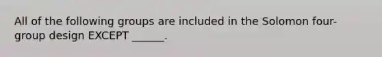 All of the following groups are included in the Solomon four-group design EXCEPT ______.
