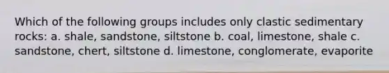 Which of the following groups includes only <a href='https://www.questionai.com/knowledge/k3KDGUjwmO-clastic-sedimentary-rocks' class='anchor-knowledge'>clastic sedimentary rocks</a>: a. shale, sandstone, siltstone b. coal, limestone, shale c. sandstone, chert, siltstone d. limestone, conglomerate, evaporite