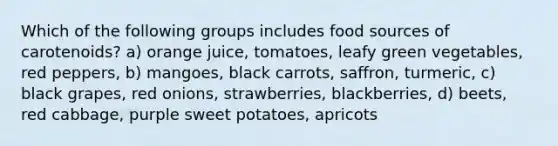 Which of the following groups includes food sources of carotenoids? a) orange juice, tomatoes, leafy green vegetables, red peppers, b) mangoes, black carrots, saffron, turmeric, c) black grapes, red onions, strawberries, blackberries, d) beets, red cabbage, purple sweet potatoes, apricots