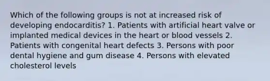 Which of the following groups is not at increased risk of developing endocarditis? 1. Patients with artificial heart valve or implanted medical devices in the heart or blood vessels 2. Patients with congenital heart defects 3. Persons with poor dental hygiene and gum disease 4. Persons with elevated cholesterol levels