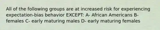 All of the following groups are at increased risk for experiencing expectation-bias behavior EXCEPT: A- African Americans B- females C- early maturing males D- early maturing females