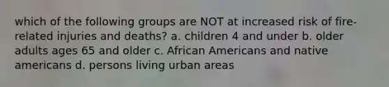 which of the following groups are NOT at increased risk of fire-related injuries and deaths? a. children 4 and under b. older adults ages 65 and older c. African Americans and native americans d. persons living urban areas