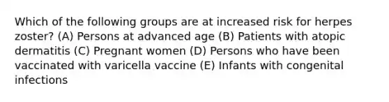 Which of the following groups are at increased risk for herpes zoster? (A) Persons at advanced age (B) Patients with atopic dermatitis (C) Pregnant women (D) Persons who have been vaccinated with varicella vaccine (E) Infants with congenital infections