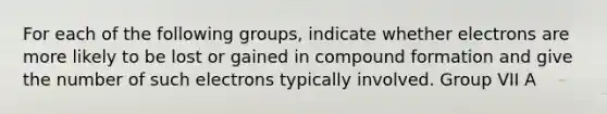 For each of the following groups, indicate whether electrons are more likely to be lost or gained in compound formation and give the number of such electrons typically involved. Group VII A