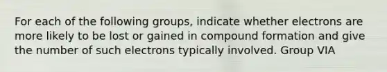 For each of the following groups, indicate whether electrons are more likely to be lost or gained in compound formation and give the number of such electrons typically involved. Group VIA