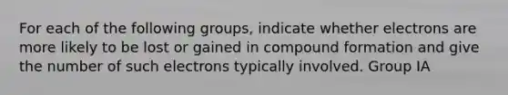 For each of the following groups, indicate whether electrons are more likely to be lost or gained in compound formation and give the number of such electrons typically involved. Group IA