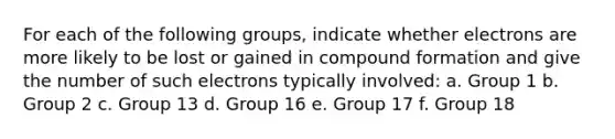 For each of the following groups, indicate whether electrons are more likely to be lost or gained in compound formation and give the number of such electrons typically involved: a. Group 1 b. Group 2 c. Group 13 d. Group 16 e. Group 17 f. Group 18