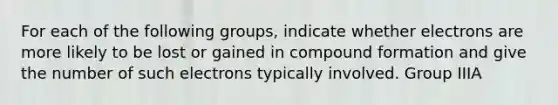 For each of the following groups, indicate whether electrons are more likely to be lost or gained in compound formation and give the number of such electrons typically involved. Group IIIA