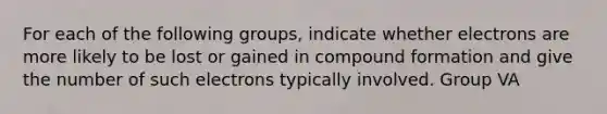 For each of the following groups, indicate whether electrons are more likely to be lost or gained in compound formation and give the number of such electrons typically involved. Group VA