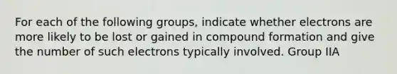 For each of the following groups, indicate whether electrons are more likely to be lost or gained in compound formation and give the number of such electrons typically involved. Group IIA