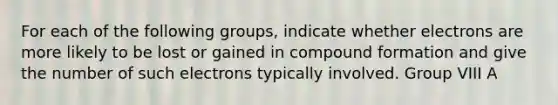 For each of the following groups, indicate whether electrons are more likely to be lost or gained in compound formation and give the number of such electrons typically involved. Group VIII A