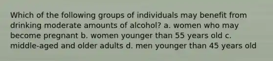 Which of the following groups of individuals may benefit from drinking moderate amounts of alcohol? a. women who may become pregnant b. women younger than 55 years old c. middle-aged and older adults d. men younger than 45 years old