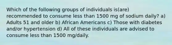 Which of the following groups of individuals is(are) recommended to consume less than 1500 mg of sodium daily? a) Adults 51 and older b) African Americans c) Those with diabetes and/or hypertension d) All of these individuals are advised to consume less than 1500 mg/daily.