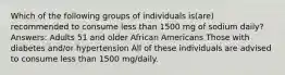 Which of the following groups of individuals is(are) recommended to consume less than 1500 mg of sodium daily? Answers: Adults 51 and older African Americans Those with diabetes and/or hypertension All of these individuals are advised to consume less than 1500 mg/daily.