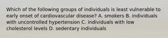 Which of the following groups of individuals is least vulnerable to early onset of cardiovascular disease? A. smokers B. individuals with uncontrolled hypertension C. individuals with low cholesterol levels D. sedentary individuals